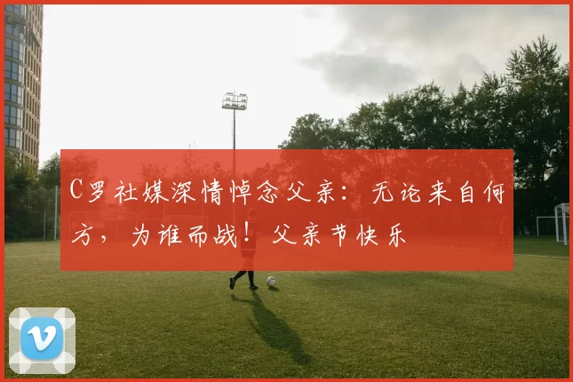 C罗社媒深情悼念父亲:无论来自何方,为谁而战!父亲节快乐️