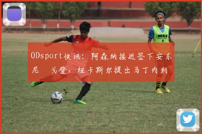 ODsport快讯:阿森纳接近签下安东尼・戈登,纽卡斯尔提出马丁内利交换条件_交易_球员_谈判