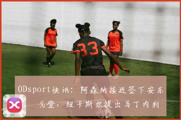 ODsport快讯：阿森纳接近签下安东尼・戈登，纽卡斯尔提出马丁内利交换条件_交易_球员_谈判