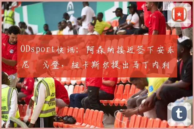 ODsport快讯：阿森纳接近签下安东尼・戈登，纽卡斯尔提出马丁内利交换条件_交易_球员_谈判