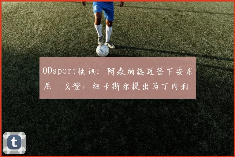 ODsport快讯:阿森纳接近签下安东尼・戈登,纽卡斯尔提出马丁内利交换条件_交易_球员_谈判