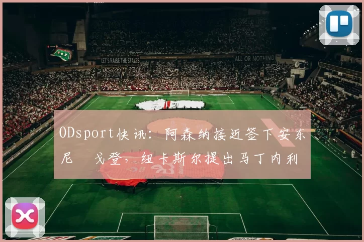 ODsport快讯：阿森纳接近签下安东尼・戈登，纽卡斯尔提出马丁内利交换条件_交易_球员_谈判