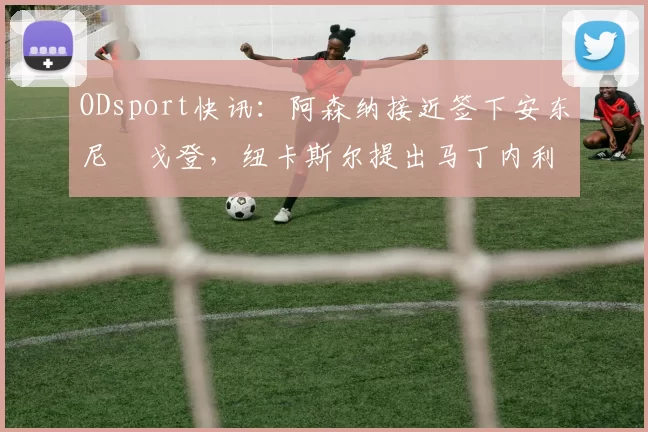ODsport快讯:阿森纳接近签下安东尼・戈登,纽卡斯尔提出马丁内利交换条件_交易_球员_谈判