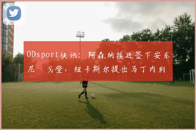 ODsport快讯：阿森纳接近签下安东尼・戈登，纽卡斯尔提出马丁内利交换条件_交易_球员_谈判