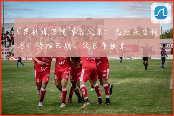 C罗社媒深情悼念父亲:无论来自何方,为谁而战!父亲节快乐️