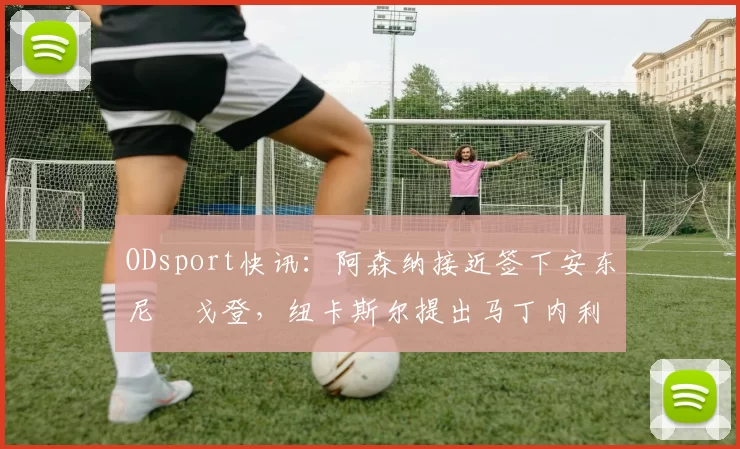 ODsport快讯：阿森纳接近签下安东尼・戈登，纽卡斯尔提出马丁内利交换条件_交易_球员_谈判
