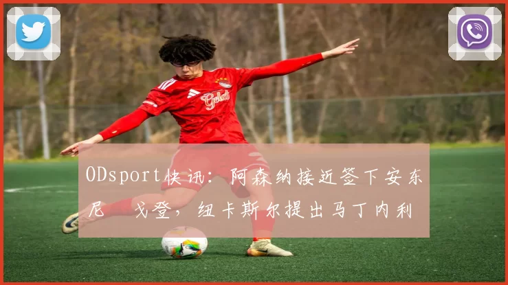 ODsport快讯：阿森纳接近签下安东尼・戈登，纽卡斯尔提出马丁内利交换条件_交易_球员_谈判