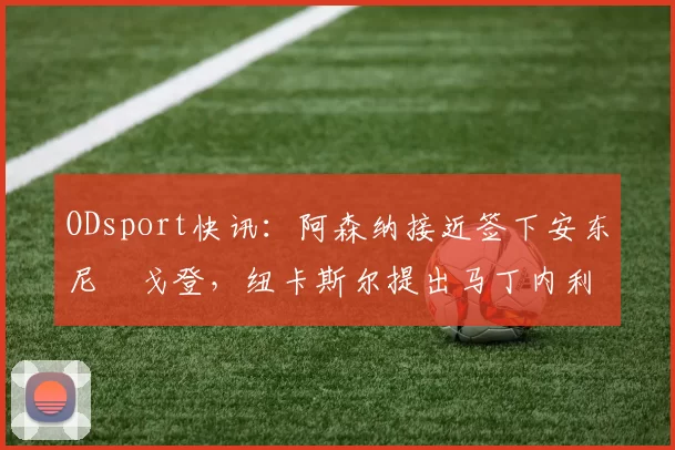 ODsport快讯：阿森纳接近签下安东尼・戈登，纽卡斯尔提出马丁内利交换条件_交易_球员_谈判