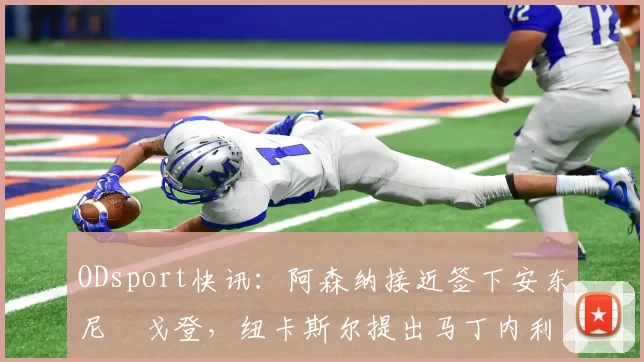 ODsport快讯：阿森纳接近签下安东尼・戈登，纽卡斯尔提出马丁内利交换条件_交易_球员_谈判