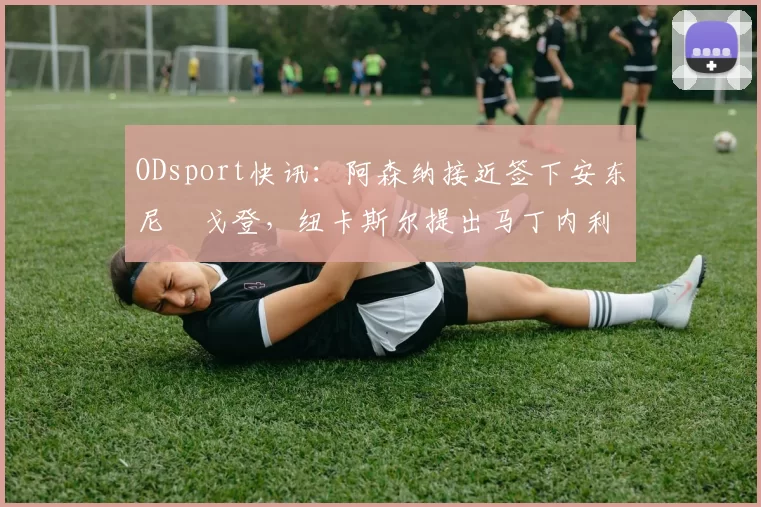 ODsport快讯：阿森纳接近签下安东尼・戈登，纽卡斯尔提出马丁内利交换条件_交易_球员_谈判