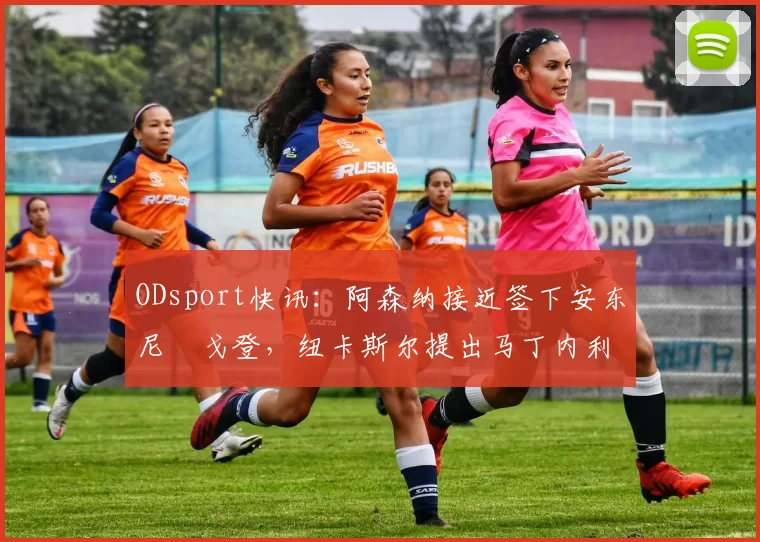 ODsport快讯:阿森纳接近签下安东尼・戈登,纽卡斯尔提出马丁内利交换条件_交易_球员_谈判