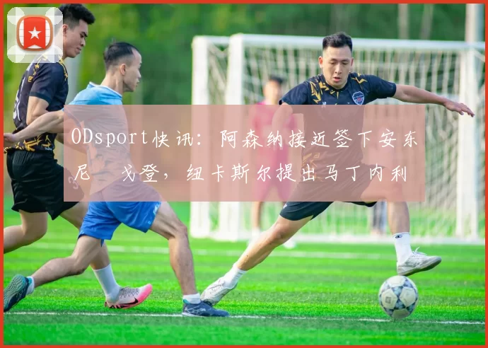 ODsport快讯：阿森纳接近签下安东尼・戈登，纽卡斯尔提出马丁内利交换条件_交易_球员_谈判