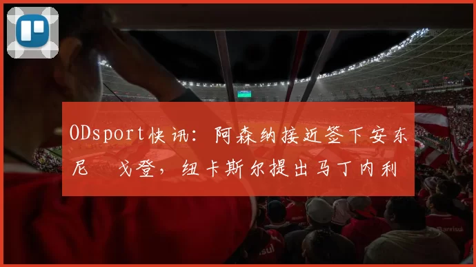 ODsport快讯：阿森纳接近签下安东尼・戈登，纽卡斯尔提出马丁内利交换条件_交易_球员_谈判