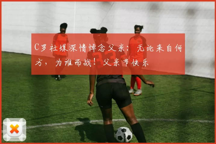 C罗社媒深情悼念父亲：无论来自何方，为谁而战！父亲节快乐️