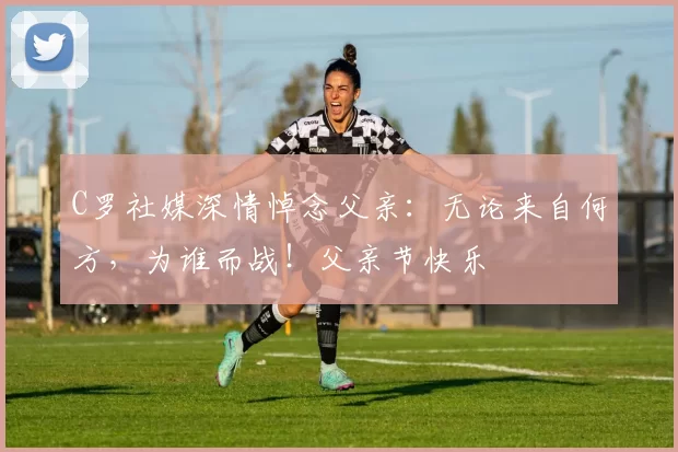 C罗社媒深情悼念父亲:无论来自何方,为谁而战!父亲节快乐️