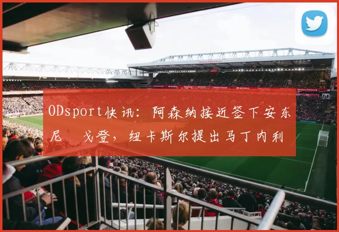 ODsport快讯：阿森纳接近签下安东尼・戈登，纽卡斯尔提出马丁内利交换条件_交易_球员_谈判