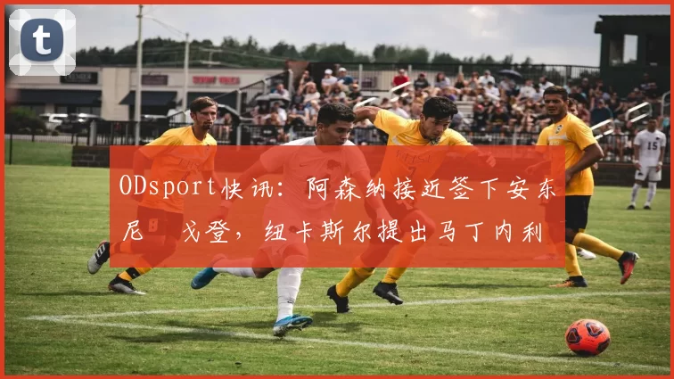 ODsport快讯：阿森纳接近签下安东尼・戈登，纽卡斯尔提出马丁内利交换条件_交易_球员_谈判