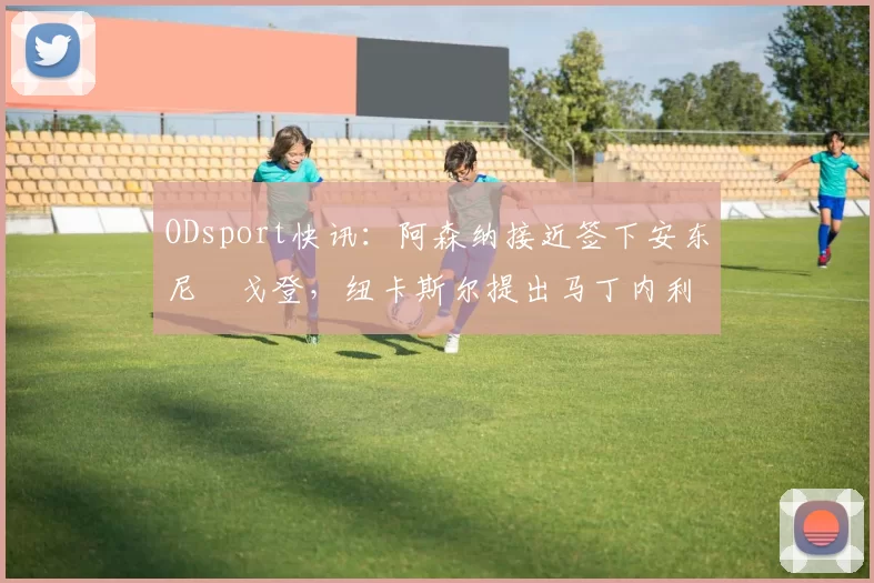 ODsport快讯：阿森纳接近签下安东尼・戈登，纽卡斯尔提出马丁内利交换条件_交易_球员_谈判