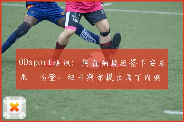 ODsport快讯：阿森纳接近签下安东尼・戈登，纽卡斯尔提出马丁内利交换条件_交易_球员_谈判