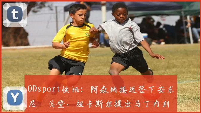 ODsport快讯：阿森纳接近签下安东尼・戈登，纽卡斯尔提出马丁内利交换条件_交易_球员_谈判