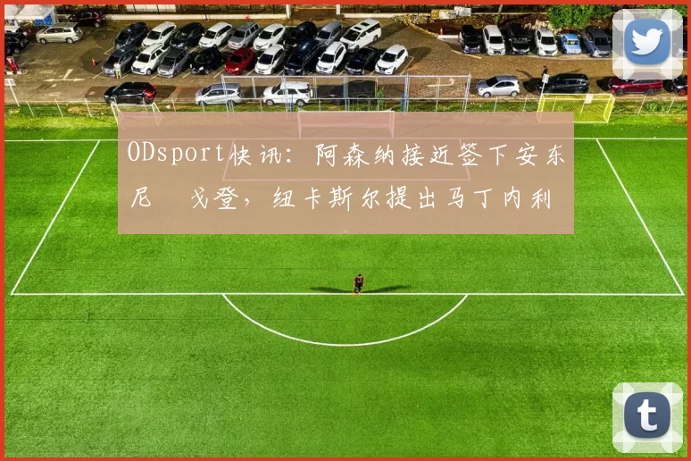 ODsport快讯:阿森纳接近签下安东尼・戈登,纽卡斯尔提出马丁内利交换条件_交易_球员_谈判