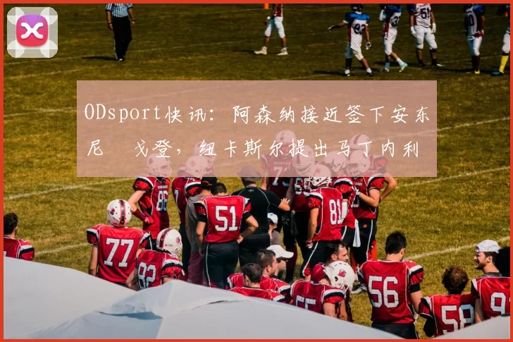 ODsport快讯：阿森纳接近签下安东尼・戈登，纽卡斯尔提出马丁内利交换条件_交易_球员_谈判