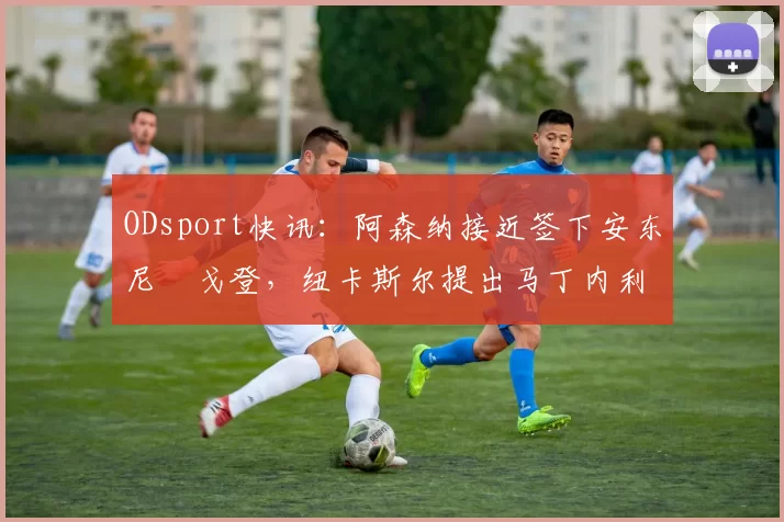 ODsport快讯：阿森纳接近签下安东尼・戈登，纽卡斯尔提出马丁内利交换条件_交易_球员_谈判