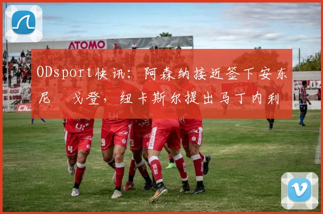 ODsport快讯：阿森纳接近签下安东尼・戈登，纽卡斯尔提出马丁内利交换条件_交易_球员_谈判