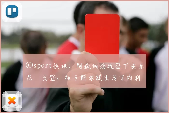 ODsport快讯:阿森纳接近签下安东尼・戈登,纽卡斯尔提出马丁内利交换条件_交易_球员_谈判