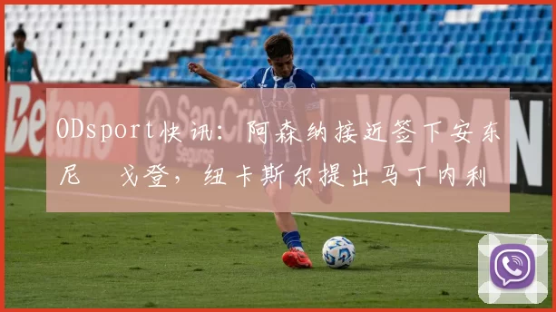 ODsport快讯：阿森纳接近签下安东尼・戈登，纽卡斯尔提出马丁内利交换条件_交易_球员_谈判