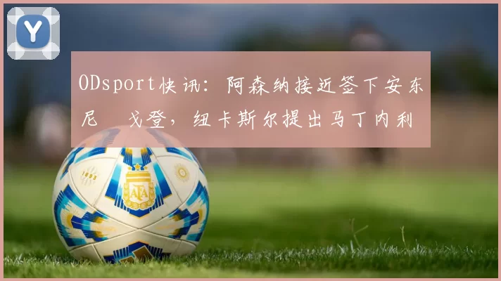 ODsport快讯：阿森纳接近签下安东尼・戈登，纽卡斯尔提出马丁内利交换条件_交易_球员_谈判