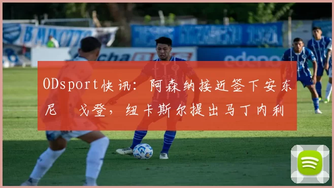ODsport快讯：阿森纳接近签下安东尼・戈登，纽卡斯尔提出马丁内利交换条件_交易_球员_谈判
