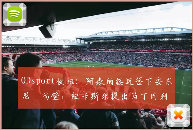 ODsport快讯：阿森纳接近签下安东尼・戈登，纽卡斯尔提出马丁内利交换条件_交易_球员_谈判