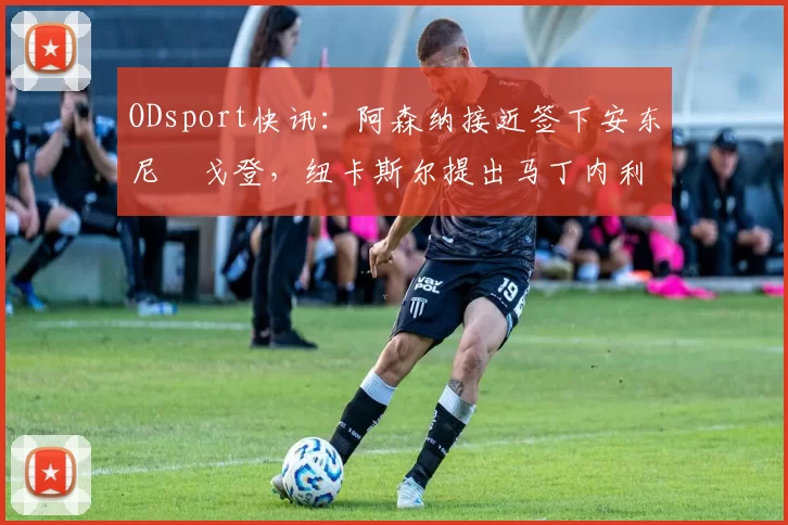 ODsport快讯：阿森纳接近签下安东尼・戈登，纽卡斯尔提出马丁内利交换条件_交易_球员_谈判