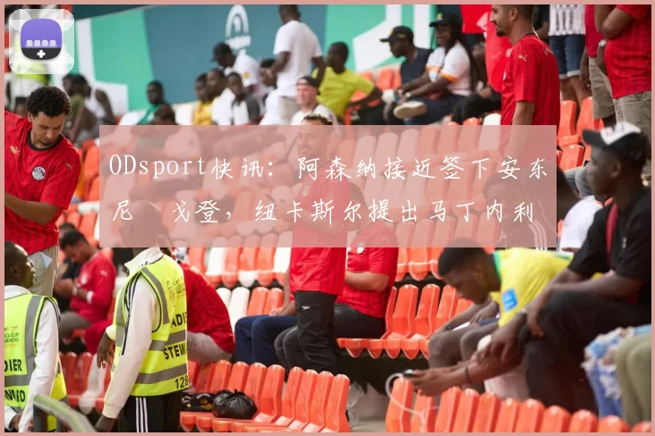 ODsport快讯：阿森纳接近签下安东尼・戈登，纽卡斯尔提出马丁内利交换条件_交易_球员_谈判