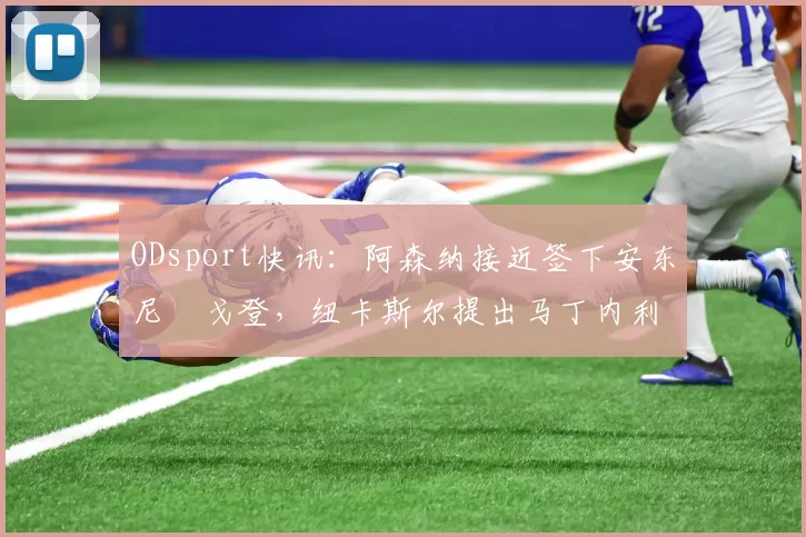 ODsport快讯：阿森纳接近签下安东尼・戈登，纽卡斯尔提出马丁内利交换条件_交易_球员_谈判
