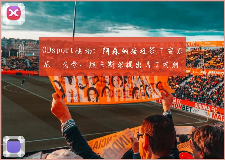 ODsport快讯：阿森纳接近签下安东尼・戈登，纽卡斯尔提出马丁内利交换条件_交易_球员_谈判