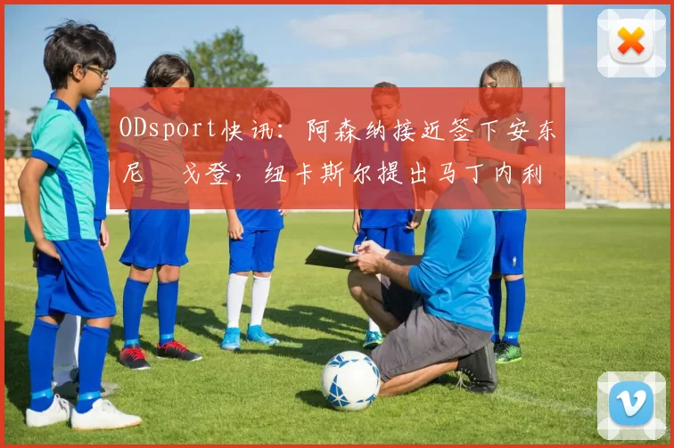 ODsport快讯：阿森纳接近签下安东尼・戈登，纽卡斯尔提出马丁内利交换条件_交易_球员_谈判