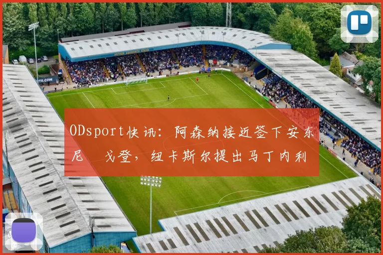 ODsport快讯：阿森纳接近签下安东尼・戈登，纽卡斯尔提出马丁内利交换条件_交易_球员_谈判