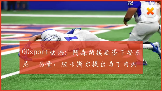 ODsport快讯：阿森纳接近签下安东尼・戈登，纽卡斯尔提出马丁内利交换条件_交易_球员_谈判