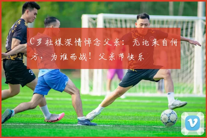 C罗社媒深情悼念父亲：无论来自何方，为谁而战！父亲节快乐️