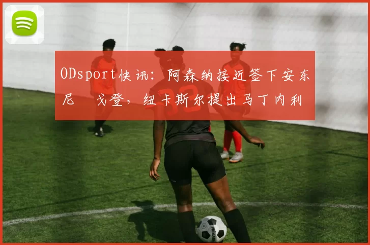 ODsport快讯:阿森纳接近签下安东尼・戈登,纽卡斯尔提出马丁内利交换条件_交易_球员_谈判