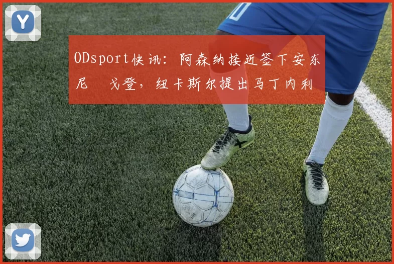 ODsport快讯：阿森纳接近签下安东尼・戈登，纽卡斯尔提出马丁内利交换条件_交易_球员_谈判