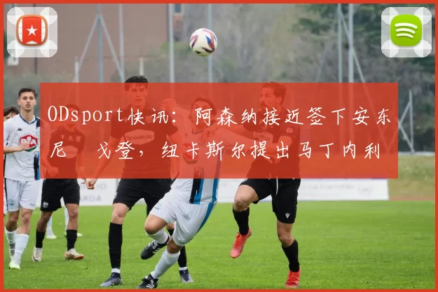 ODsport快讯:阿森纳接近签下安东尼・戈登,纽卡斯尔提出马丁内利交换条件_交易_球员_谈判