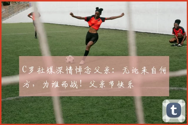 C罗社媒深情悼念父亲：无论来自何方，为谁而战！父亲节快乐️