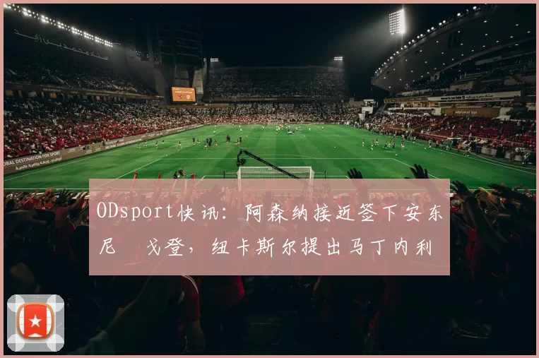 ODsport快讯：阿森纳接近签下安东尼・戈登，纽卡斯尔提出马丁内利交换条件_交易_球员_谈判