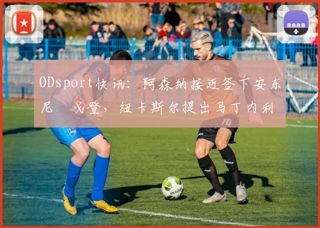 ODsport快讯：阿森纳接近签下安东尼・戈登，纽卡斯尔提出马丁内利交换条件_交易_球员_谈判