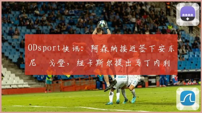 ODsport快讯:阿森纳接近签下安东尼・戈登,纽卡斯尔提出马丁内利交换条件_交易_球员_谈判