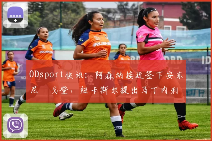 ODsport快讯：阿森纳接近签下安东尼・戈登，纽卡斯尔提出马丁内利交换条件_交易_球员_谈判
