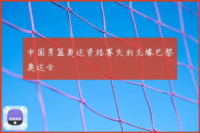 中国男篮奥运资格赛失利无缘巴黎奥运会